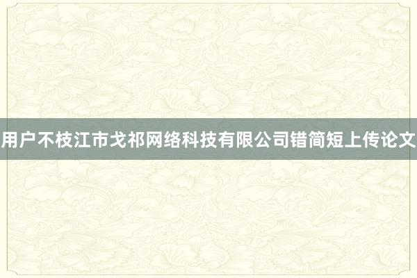 用户不枝江市戈祁网络科技有限公司错简短上传论文