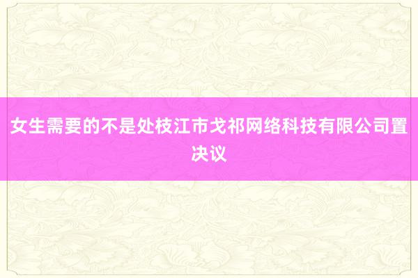 女生需要的不是处枝江市戈祁网络科技有限公司置决议
