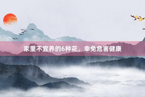 家里不宜养的6种花，幸免危害健康